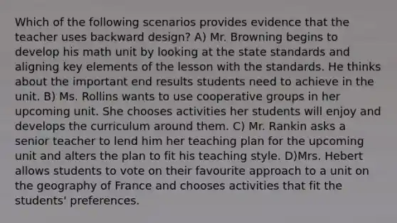 Which of the following scenarios provides evidence that the teacher uses backward design? A) Mr. Browning begins to develop his math unit by looking at the state standards and aligning key elements of the lesson with the standards. He thinks about the important end results students need to achieve in the unit. B) Ms. Rollins wants to use cooperative groups in her upcoming unit. She chooses activities her students will enjoy and develops the curriculum around them. C) Mr. Rankin asks a senior teacher to lend him her teaching plan for the upcoming unit and alters the plan to fit his teaching style. D)Mrs. Hebert allows students to vote on their favourite approach to a unit on the geography of France and chooses activities that fit the students' preferences.