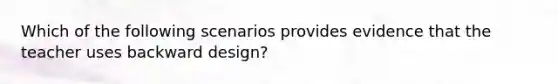 Which of the following scenarios provides evidence that the teacher uses backward design?