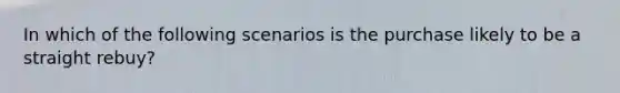 In which of the following scenarios is the purchase likely to be a straight rebuy?