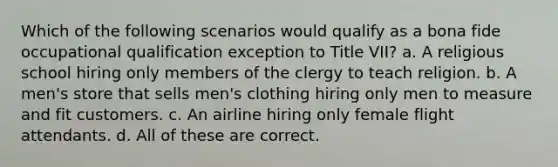 Which of the following scenarios would qualify as a bona fide occupational qualification exception to Title VII? a. A religious school hiring only members of the clergy to teach religion. b. A men's store that sells men's clothing hiring only men to measure and fit customers. c. An airline hiring only female flight attendants. d. All of these are correct.