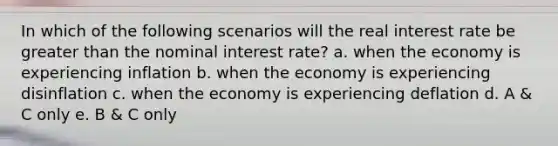 In which of the following scenarios will the real interest rate be greater than the nominal interest rate? a. when the economy is experiencing inflation b. when the economy is experiencing disinflation c. when the economy is experiencing deflation d. A & C only e. B & C only