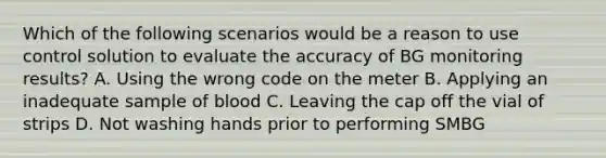 Which of the following scenarios would be a reason to use control solution to evaluate the accuracy of BG monitoring results? A. Using the wrong code on the meter B. Applying an inadequate sample of blood C. Leaving the cap off the vial of strips D. Not washing hands prior to performing SMBG