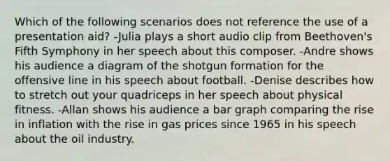 Which of the following scenarios does not reference the use of a presentation aid? -Julia plays a short audio clip from Beethoven's Fifth Symphony in her speech about this composer. -Andre shows his audience a diagram of the shotgun formation for the offensive line in his speech about football. -Denise describes how to stretch out your quadriceps in her speech about physical fitness. -Allan shows his audience a <a href='https://www.questionai.com/knowledge/kKndKXKlBK-bar-graph' class='anchor-knowledge'>bar graph</a> comparing the rise in inflation with the rise in gas prices since 1965 in his speech about the oil industry.