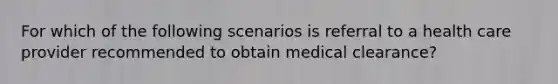 For which of the following scenarios is referral to a health care provider recommended to obtain medical clearance?