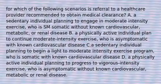 for which of the following scenarios is referral to a healthcare provider recommended to obtain medical clearance? A. a sedentary individual planning to engage in moderate intensity exercise, who is SM somatic without known cardiovascular, metabolic, or renal disease B. a physically active individual plan to continue moderate-intensity exercise, who is asymptomatic with known cardiovascular disease C.a sedentary individual planning to begin a light to moderate intensity exercise program, who is somatic with known cardiovascular disease D. a physically active individual planning to progress to vigorous-intensity exercise, who is asymptomatic without known cardiovascular, metabolic or renal disease.