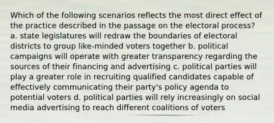 Which of the following scenarios reflects the most direct effect of the practice described in the passage on the electoral process? a. state legislatures will redraw the boundaries of electoral districts to group like-minded voters together b. political campaigns will operate with greater transparency regarding the sources of their financing and advertising c. political parties will play a greater role in recruiting qualified candidates capable of effectively communicating their party's policy agenda to potential voters d. political parties will rely increasingly on social media advertising to reach different coalitions of voters