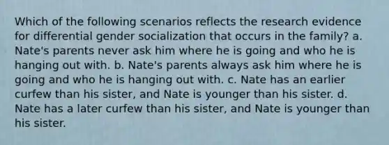 Which of the following scenarios reflects the research evidence for differential gender socialization that occurs in the family? a. Nate's parents never ask him where he is going and who he is hanging out with. b. Nate's parents always ask him where he is going and who he is hanging out with. c. Nate has an earlier curfew than his sister, and Nate is younger than his sister. d. Nate has a later curfew than his sister, and Nate is younger than his sister.