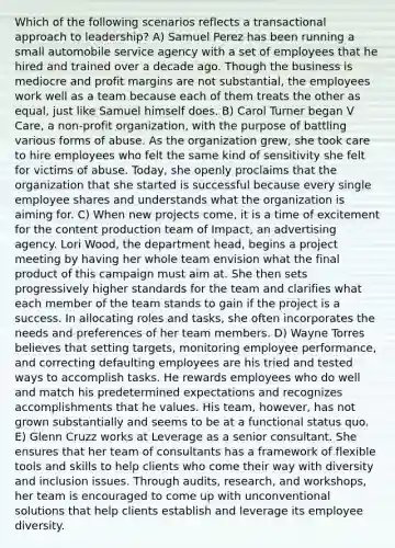 Which of the following scenarios reflects a transactional approach to leadership? A) Samuel Perez has been running a small automobile service agency with a set of employees that he hired and trained over a decade ago. Though the business is mediocre and profit margins are not substantial, the employees work well as a team because each of them treats the other as equal, just like Samuel himself does. B) Carol Turner began V Care, a non-profit organization, with the purpose of battling various forms of abuse. As the organization grew, she took care to hire employees who felt the same kind of sensitivity she felt for victims of abuse. Today, she openly proclaims that the organization that she started is successful because every single employee shares and understands what the organization is aiming for. C) When new projects come, it is a time of excitement for the content production team of Impact, an advertising agency. Lori Wood, the department head, begins a project meeting by having her whole team envision what the final product of this campaign must aim at. She then sets progressively higher standards for the team and clarifies what each member of the team stands to gain if the project is a success. In allocating roles and tasks, she often incorporates the needs and preferences of her team members. D) Wayne Torres believes that setting targets, monitoring employee performance, and correcting defaulting employees are his tried and tested ways to accomplish tasks. He rewards employees who do well and match his predetermined expectations and recognizes accomplishments that he values. His team, however, has not grown substantially and seems to be at a functional status quo. E) Glenn Cruzz works at Leverage as a senior consultant. She ensures that her team of consultants has a framework of flexible tools and skills to help clients who come their way with diversity and inclusion issues. Through audits, research, and workshops, her team is encouraged to come up with unconventional solutions that help clients establish and leverage its employee diversity.