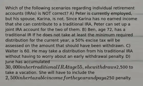 Which of the following scenarios regarding individual retirement accounts (IRAs) is NOT correct? A) Peter is currently employed, but his spouse, Karina, is not. Since Karina has no earned income that she can contribute to a traditional IRA, Peter can set up a joint IRA account for the two of them. B) Ben, age 72, has a traditional IR If he does not take at least the minimum required distribution for the current year, a 50% excise tax will be assessed on the amount that should have been withdrawn. C) Walter is 60. He may take a distribution from his traditional IRA without having to worry about an early withdrawal penalty. D) June has accumulated 30,000 in her traditional IR At age 55, she withdraws2,500 to take a vacation. She will have to include the 2,500 in her taxable income for the year and pay a250 penalty.