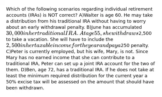 Which of the following scenarios regarding individual retirement accounts (IRAs) is NOT correct? A)Walter is age 60. He may take a distribution from his traditional IRA without having to worry about an early withdrawal penalty. B)June has accumulated 30,000 in her traditional IRA. At age 55, she withdraws2,500 to take a vacation. She will have to include the 2,500 in her taxable income for the year and pay a250 penalty. C)Peter is currently employed, but his wife, Mary, is not. Since Mary has no earned income that she can contribute to a traditional IRA, Peter can set up a joint IRA account for the two of them. D)Ben, age 72, has a traditional IRA. If he does not take at least the minimum required distribution for the current year a 50% excise tax will be assessed on the amount that should have been withdrawn.