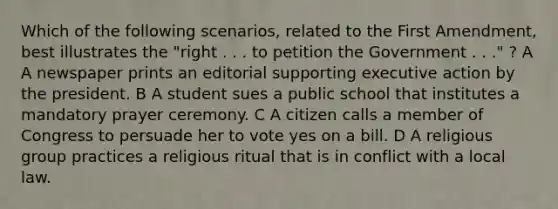 Which of the following scenarios, related to the First Amendment, best illustrates the "right . . . to petition the Government . . ." ? A A newspaper prints an editorial supporting executive action by the president. B A student sues a public school that institutes a mandatory prayer ceremony. C A citizen calls a member of Congress to persuade her to vote yes on a bill. D A religious group practices a religious ritual that is in conflict with a local law.