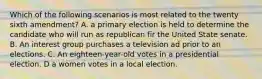 Which of the following scenarios is most related to the twenty sixth amendment? A. a primary election is held to determine the candidate who will run as republican fir the United State senate. B. An interest group purchases a television ad prior to an elections. C. An eighteen-year-old votes in a presidential election. D a women votes in a local election.