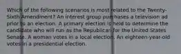 Which of the following scenarios is most related to the Twenty-Sixth Amendment? An interest group purchases a television ad prior to an election. A primary election is held to determine the candidate who will run as the Republican for the United States Senate. A woman votes in a local election. An eighteen-year-old votes in a presidential election.