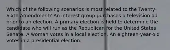 Which of the following scenarios is most related to the Twenty-Sixth Amendment? An interest group purchases a television ad prior to an election. A <a href='https://www.questionai.com/knowledge/kDurPfWGmk-primary-election' class='anchor-knowledge'>primary election</a> is held to determine the candidate who will run as the Republican for the United States Senate. A woman votes in a local election. An eighteen-year-old votes in a presidential election.