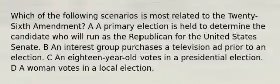 Which of the following scenarios is most related to the Twenty-Sixth Amendment? A A primary election is held to determine the candidate who will run as the Republican for the United States Senate. B An interest group purchases a television ad prior to an election. C An eighteen-year-old votes in a presidential election. D A woman votes in a local election.