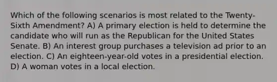 Which of the following scenarios is most related to the Twenty-Sixth Amendment? A) A primary election is held to determine the candidate who will run as the Republican for the United States Senate. B) An interest group purchases a television ad prior to an election. C) An eighteen-year-old votes in a presidential election. D) A woman votes in a local election.