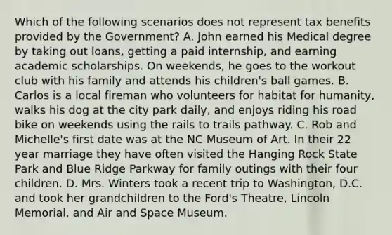 Which of the following scenarios does not represent tax benefits provided by the Government? A. John earned his Medical degree by taking out loans, getting a paid internship, and earning academic scholarships. On weekends, he goes to the workout club with his family and attends his children's ball games. B. Carlos is a local fireman who volunteers for habitat for humanity, walks his dog at the city park daily, and enjoys riding his road bike on weekends using the rails to trails pathway. C. Rob and Michelle's first date was at the NC Museum of Art. In their 22 year marriage they have often visited the Hanging Rock State Park and Blue Ridge Parkway for family outings with their four children. D. Mrs. Winters took a recent trip to Washington, D.C. and took her grandchildren to the Ford's Theatre, Lincoln Memorial, and Air and Space Museum.