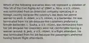 Which of the following scenarios does not represent a violation of Title VII of the Civil Rights Act of 1964? a. Nina, a U.S. citizen, was terminated from an American company operating in a foreign country because the country's law does not permit women to work. b. Adam, a U.S. citizen, is a bartender. He was terminated from his job because the customers preferred a female bartender. c. Sasha, a U.S. citizen, was terminated from her job because her coworkers were not comfortable having a woman around. d. Jack, a U.S. citizen, is a flight attendant. He was terminated from his job because the passengers preferred having female flight attendants.