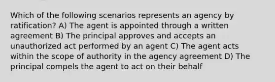 Which of the following scenarios represents an agency by ratification? A) The agent is appointed through a written agreement B) The principal approves and accepts an unauthorized act performed by an agent C) The agent acts within the scope of authority in the agency agreement D) The principal compels the agent to act on their behalf