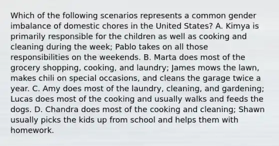 Which of the following scenarios represents a common gender imbalance of domestic chores in the United States? A. Kimya is primarily responsible for the children as well as cooking and cleaning during the week; Pablo takes on all those responsibilities on the weekends. B. Marta does most of the grocery shopping, cooking, and laundry; James mows the lawn, makes chili on special occasions, and cleans the garage twice a year. C. Amy does most of the laundry, cleaning, and gardening; Lucas does most of the cooking and usually walks and feeds the dogs. D. Chandra does most of the cooking and cleaning; Shawn usually picks the kids up from school and helps them with homework.