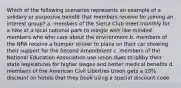 Which of the following scenarios represents an example of a solidary or purposive benefit that members receive for joining an interest group? a. members of the Sierra Club meet monthly for a hike at a local national park to mingle with like-minded members who who care about the environment b. members of the NRA receive a bumper sticker to place on their car showing their support for the Second Amendment c. members of the National Education Association use union dues to lobby their state legislatures for higher wages and better medical benefits d. members of the American Civil Liberties Union gets a 10% discount on hotels that they book using a special discount code