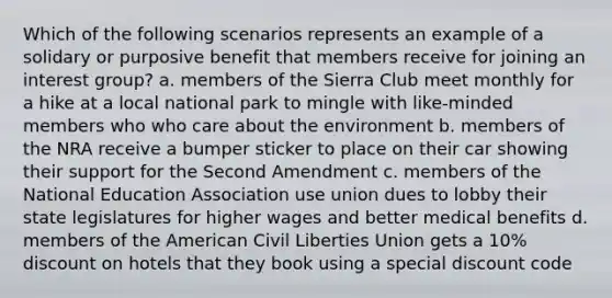 Which of the following scenarios represents an example of a solidary or purposive benefit that members receive for joining an interest group? a. members of the Sierra Club meet monthly for a hike at a local national park to mingle with like-minded members who who care about the environment b. members of the NRA receive a bumper sticker to place on their car showing their support for the Second Amendment c. members of the National Education Association use union dues to lobby their state legislatures for higher wages and better medical benefits d. members of the American Civil Liberties Union gets a 10% discount on hotels that they book using a special discount code