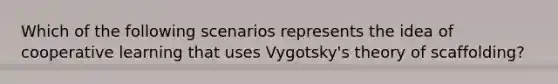 Which of the following scenarios represents the idea of cooperative learning that uses Vygotsky's theory of scaffolding?