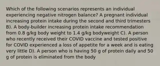 Which of the following scenarios represents an individual experiencing negative nitrogen balance? A pregnant individual increasing protein intake during the second and third trimesters B). A body-builder increasing protein intake recommendation from 0.8 g/kg body weight to 1.4 g/kg bodyweight C). A person who recently received their COVID vaccine and tested positive for COVID experienced a loss of appetite for a week and is eating very little D). A person who is having 50 g of protein daily and 50 g of protein is eliminated from the body