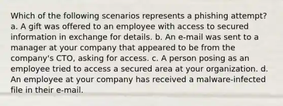 Which of the following scenarios represents a phishing attempt? a. A gift was offered to an employee with access to secured information in exchange for details. b. An e-mail was sent to a manager at your company that appeared to be from the company's CTO, asking for access. c. A person posing as an employee tried to access a secured area at your organization. d. An employee at your company has received a malware-infected file in their e-mail.