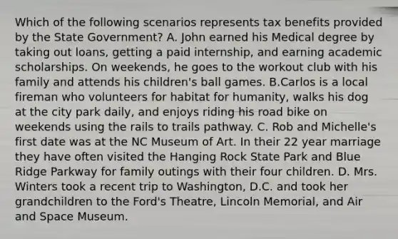 Which of the following scenarios represents tax benefits provided by the State Government? A. John earned his Medical degree by taking out loans, getting a paid internship, and earning academic scholarships. On weekends, he goes to the workout club with his family and attends his children's ball games. B.Carlos is a local fireman who volunteers for habitat for humanity, walks his dog at the city park daily, and enjoys riding his road bike on weekends using the rails to trails pathway. C. Rob and Michelle's first date was at the NC Museum of Art. In their 22 year marriage they have often visited the Hanging Rock State Park and Blue Ridge Parkway for family outings with their four children. D. Mrs. Winters took a recent trip to Washington, D.C. and took her grandchildren to the Ford's Theatre, Lincoln Memorial, and Air and Space Museum.