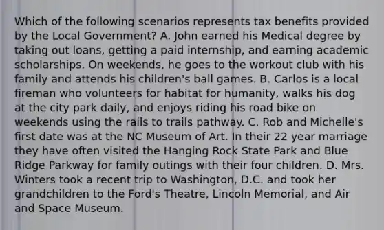 Which of the following scenarios represents tax benefits provided by the Local Government? A. John earned his Medical degree by taking out loans, getting a paid internship, and earning academic scholarships. On weekends, he goes to the workout club with his family and attends his children's ball games. B. Carlos is a local fireman who volunteers for habitat for humanity, walks his dog at the city park daily, and enjoys riding his road bike on weekends using the rails to trails pathway. C. Rob and Michelle's first date was at the NC Museum of Art. In their 22 year marriage they have often visited the Hanging Rock State Park and Blue Ridge Parkway for family outings with their four children. D. Mrs. Winters took a recent trip to Washington, D.C. and took her grandchildren to the Ford's Theatre, Lincoln Memorial, and Air and Space Museum.