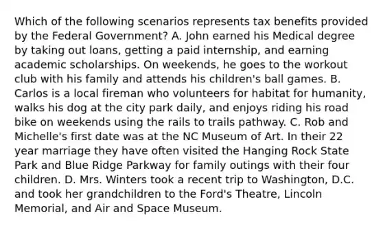 Which of the following scenarios represents tax benefits provided by the Federal Government? A. John earned his Medical degree by taking out loans, getting a paid internship, and earning academic scholarships. On weekends, he goes to the workout club with his family and attends his children's ball games. B. Carlos is a local fireman who volunteers for habitat for humanity, walks his dog at the city park daily, and enjoys riding his road bike on weekends using the rails to trails pathway. C. Rob and Michelle's first date was at the NC Museum of Art. In their 22 year marriage they have often visited the Hanging Rock State Park and Blue Ridge Parkway for family outings with their four children. D. Mrs. Winters took a recent trip to Washington, D.C. and took her grandchildren to the Ford's Theatre, Lincoln Memorial, and Air and Space Museum.