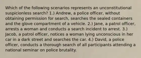 Which of the following scenarios represents an unconstitutional suspicionless search? 1.) Andrew, a police officer, without obtaining permission for search, searches the sealed containers and the glove compartment of a vehicle. 2.) Jane, a patrol officer, arrests a woman and conducts a search incident to arrest. 3.) Jacob, a patrol officer, notices a woman lying unconscious in her car in a dark street and searches the car. 4.) David, a police officer, conducts a thorough search of all participants attending a national seminar on police brutality.