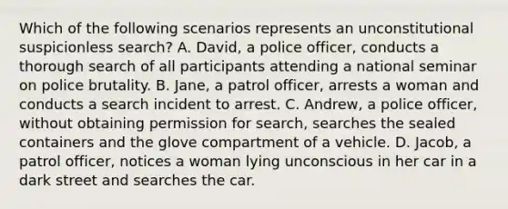 Which of the following scenarios represents an unconstitutional suspicionless search? A. David, a police officer, conducts a thorough search of all participants attending a national seminar on police brutality. B. Jane, a patrol officer, arrests a woman and conducts a search incident to arrest. C. Andrew, a police officer, without obtaining permission for search, searches the sealed containers and the glove compartment of a vehicle. D. Jacob, a patrol officer, notices a woman lying unconscious in her car in a dark street and searches the car.