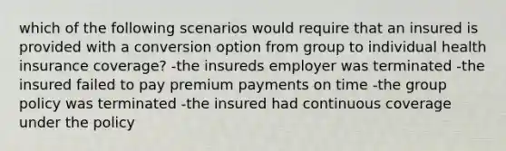 which of the following scenarios would require that an insured is provided with a conversion option from group to individual health insurance coverage? -the insureds employer was terminated -the insured failed to pay premium payments on time -the group policy was terminated -the insured had continuous coverage under the policy