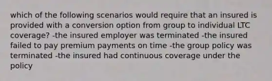 which of the following scenarios would require that an insured is provided with a conversion option from group to individual LTC coverage? -the insured employer was terminated -the insured failed to pay premium payments on time -the group policy was terminated -the insured had continuous coverage under the policy