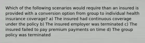 Which of the following scenarios would require than an insured is provided with a conversion option from group to individual health insurance coverage? a) The insured had continuous coverage under the policy b) The insured employer was terminated c) The insured failed to pay premium payments on time d) The group policy was terminated