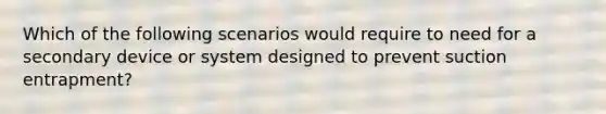 Which of the following scenarios would require to need for a secondary device or system designed to prevent suction entrapment?