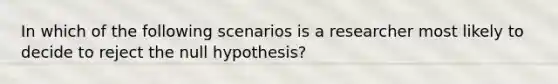 In which of the following scenarios is a researcher most likely to decide to reject the null hypothesis?