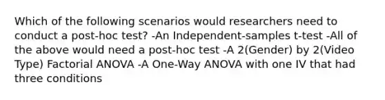 Which of the following scenarios would researchers need to conduct a post-hoc test? -An Independent-samples t-test -All of the above would need a post-hoc test -A 2(Gender) by 2(Video Type) Factorial ANOVA -A One-Way ANOVA with one IV that had three conditions