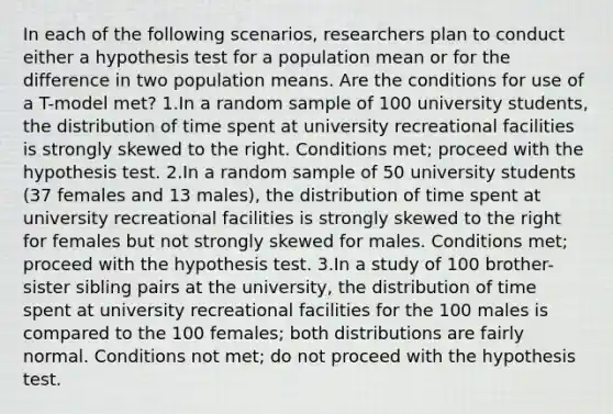 In each of the following scenarios, researchers plan to conduct either a hypothesis test for a population mean or for the difference in two population means. Are the conditions for use of a T-model met? 1.In a random sample of 100 university students, the distribution of time spent at university recreational facilities is strongly skewed to the right. Conditions met; proceed with the hypothesis test. 2.In a random sample of 50 university students (37 females and 13 males), the distribution of time spent at university recreational facilities is strongly skewed to the right for females but not strongly skewed for males. Conditions met; proceed with the hypothesis test. 3.In a study of 100 brother-sister sibling pairs at the university, the distribution of time spent at university recreational facilities for the 100 males is compared to the 100 females; both distributions are fairly normal. Conditions not met; do not proceed with the hypothesis test.