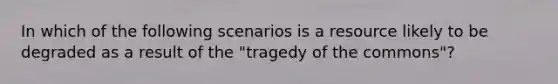 In which of the following scenarios is a resource likely to be degraded as a result of the "tragedy of the commons"?