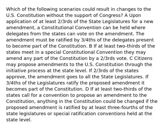 Which of the following scenarios could result in changes to the U.S. Constitution without the support of Congress? A Upon application of at least 2/3rds of the State Legislatures for a new amendment, a Constitutional Convention can be held where delegates from the states can vote on the amendment. The amendment must be ratified by 3/4ths of the delegates present to become part of the Constitution. B If at least two-thirds of the states meet in a special Constitutional Convention they may amend any part of the Constitution by a 2/3rds vote. C Citizens may propose amendments to the U.S. Constitution through the initiative process at the state level. If 2/3rds of the states approve, the amendment goes to all the State Legislatures. If 3/4ths of the Legislatures ratify the proposed amendment it becomes part of the Constitution. D If at least two-thirds of the states call for a convention to propose an amendment to the Constitution, anything in the Constitution could be changed if the proposed amendment is ratified by at least three-fourths of the state legislatures or special ratification conventions held at the state level.