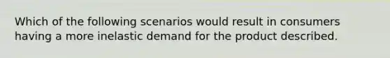 Which of the following scenarios would result in consumers having a more inelastic demand for the product described.