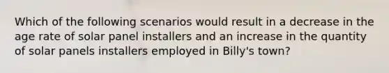 Which of the following scenarios would result in a decrease in the age rate of solar panel installers and an increase in the quantity of solar panels installers employed in Billy's town?