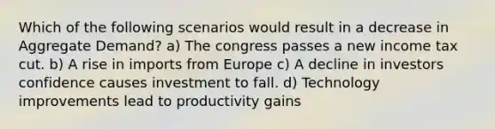 Which of the following scenarios would result in a decrease in Aggregate Demand? a) The congress passes a new income tax cut. b) A rise in imports from Europe c) A decline in investors confidence causes investment to fall. d) Technology improvements lead to productivity gains