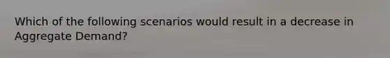Which of the following scenarios would result in a decrease in Aggregate Demand?