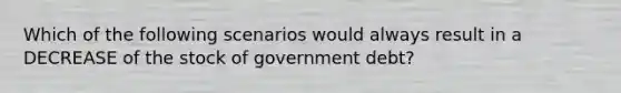 Which of the following scenarios would always result in a DECREASE of the stock of government debt?