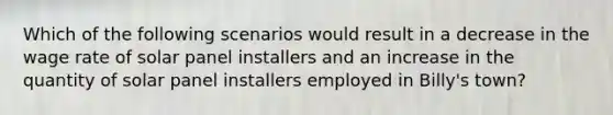 Which of the following scenarios would result in a decrease in the wage rate of solar panel installers and an increase in the quantity of solar panel installers employed in Billy's town?