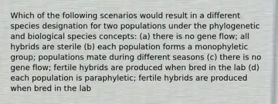 Which of the following scenarios would result in a different species designation for two populations under the phylogenetic and biological species concepts: (a) there is no gene flow; all hybrids are sterile (b) each population forms a monophyletic group; populations mate during different seasons (c) there is no gene flow; fertile hybrids are produced when bred in the lab (d) each population is paraphyletic; fertile hybrids are produced when bred in the lab